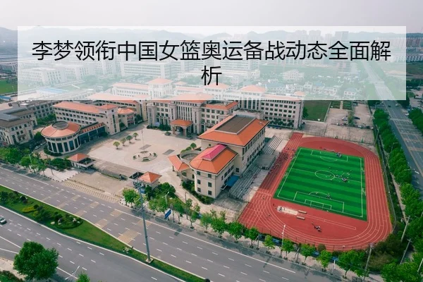 李梦领衔中国女篮奥运备战动态全面解析